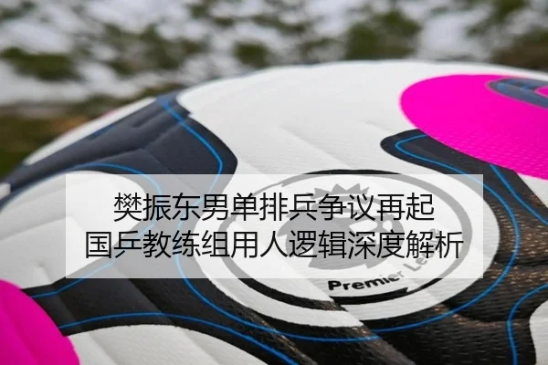 樊振东男单排兵争议再起 国乒教练组用人逻辑深度解析