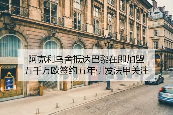 阿克利乌舍抵达巴黎在即加盟 五千万欧签约五年引发法甲关注