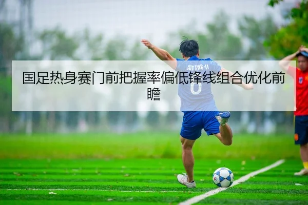 国足热身赛门前把握率偏低锋线组合优化前瞻